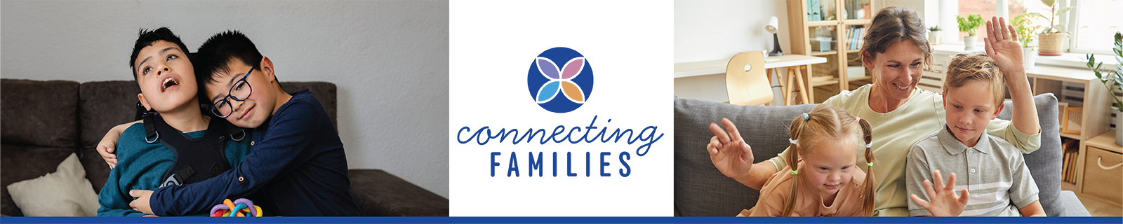two young boys with dark hair, one wearing harness sitting in chair and holding colorful toy while the other boy with dark rimmed glasses has his arms around him and is resting his head on his face; text in center reads 'connecting families' with flower image above it, the 4 petals each have a different color; a mom and two young kids sitting on a gray couch with their hands in the air, the mom has brown hair and a light green shirt, the little girl has 2 light red pigtails with 3 hair ties on each and a light orange shirt and the young boy has light brown hair and a gray polo shirt with white stripes on it